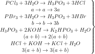 \left.\begin{matrix} PCl_{3}+3H_{2}O\rightarrow H_{3}PO_{3}+3HCl\\a\rightarrow a\rightarrow 3a \\ PBr_{3}+3H_{2}O\rightarrow H_{3}PO_{3}+3HBr \\b\rightarrow b\rightarrow 3b \\ H_{3}PO_{3}+2KOH\rightarrow K_{2}HPO_{3}+H_{2}O \\ (a+b)\rightarrow 2(a+b) \\ HCl+KOH\rightarrow KCl+H_{2}O \\ 3(a+b)\rightarrow 3(a+b) \end{matrix}\right\}