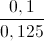 \frac{0,1}{0,125}