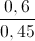 \frac{0,6}{0,45}