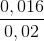 \frac{0,016}{0,02}